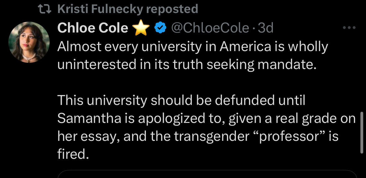 a post by chloe cole on X. it reads: "almost every university in america in wholly uninterested in its truth seeking mandate. this university should be defunded until samantha is apologized to, given a real grade on her essay, and the transgender 'professor' is fired."