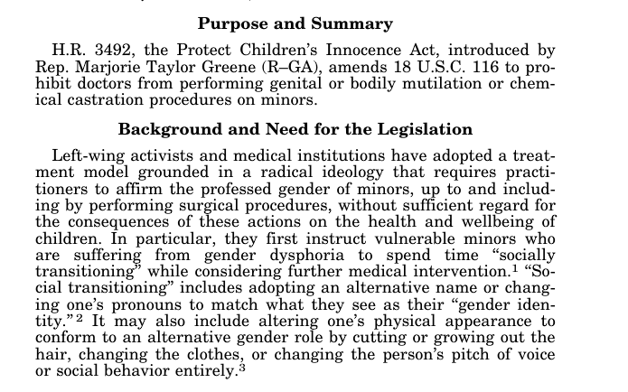 Purpose and Summary H.R. 3492, the Protect Children’s Innocence Act, introduced by Rep. Marjorie Taylor Greene (R–GA), amends 18 U.S.C. 116 to prohibit doctors from performing genital or bodily mutilation or chemical castration procedures on minors. Background and Need for the Legislation Left-wing activists and medical institutions have adopted a treatment model grounded in a radical ideology that requires practitioners to affirm the professed gender of minors, up to and including by performing surgical procedures, without sufficient regard for the consequences of these actions on the health and wellbeing of children. In particular, they first instruct vulnerable minors who are suffering from gender dysphoria to spend time ‘‘socially transitioning’’ while considering further medical intervention.1 ‘‘Social transitioning’’ includes adopting an alternative name or changing one’s pronouns to match what they see as their ‘‘gender identity.’’ 2 It may also include altering one’s physical appearance to conform to an alternative gender role by cutting or growing out the hair, changing the clothes, or changing the person’s pitch of voice or social behavior entirely.3