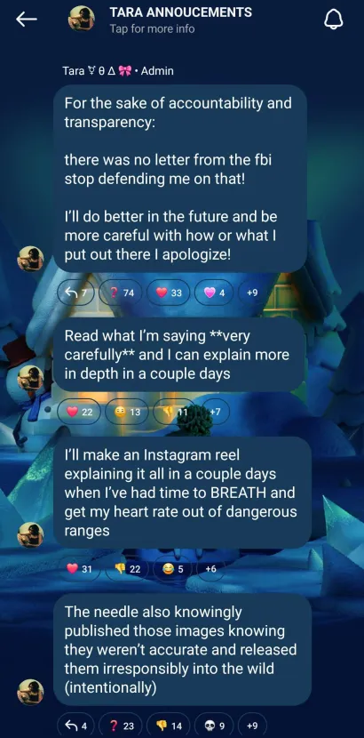 a screenshot of an instagram update channel. it reads: TARA ANNOUNCEMENTS: for the sake of accountability and transparency there was no letter from the fbi stop defending me on that! i'll do better in the future and be more careful with how or what i put out there I apologize! Read what I'm saying very carefully and I can explain more in depth in a couple days. I'll make an Instagram reel explaining it all in a couple days when I've had time to BREATH and get my heart rate out of dangerous ranges The needle also knowingly published those images knowing they weren't accurate and released them irresponsibly into the wild (intentionally)